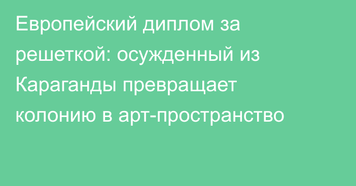 Европейский диплом за решеткой: осужденный из Караганды превращает колонию в арт-пространство