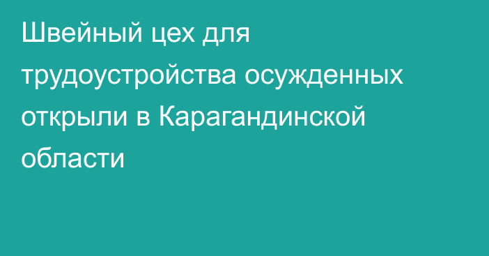 Швейный цех для трудоустройства осужденных открыли в Карагандинской области
