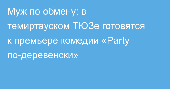 Муж по обмену: в темиртауском ТЮЗе готовятся к премьере комедии «Party по-деревенски»