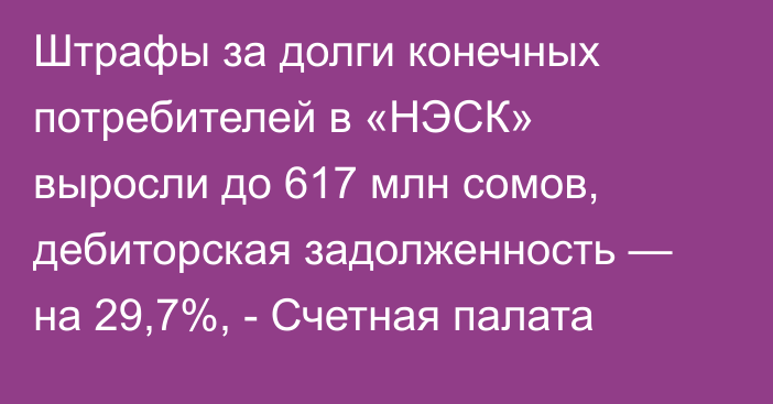Штрафы за долги конечных потребителей в «НЭСК» выросли до 617 млн сомов, дебиторская задолженность — на 29,7%, - Счетная палата