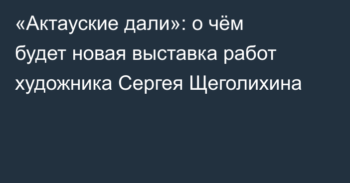 «Актауские дали»: о чём будет новая выставка работ художника Сергея Щеголихина