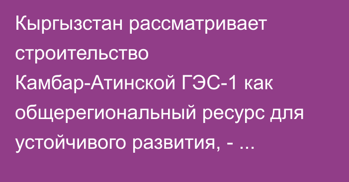 Кыргызстан рассматривает строительство Камбар-Атинской ГЭС-1 как общерегиональный ресурс для устойчивого развития, - Садыр Жапаров