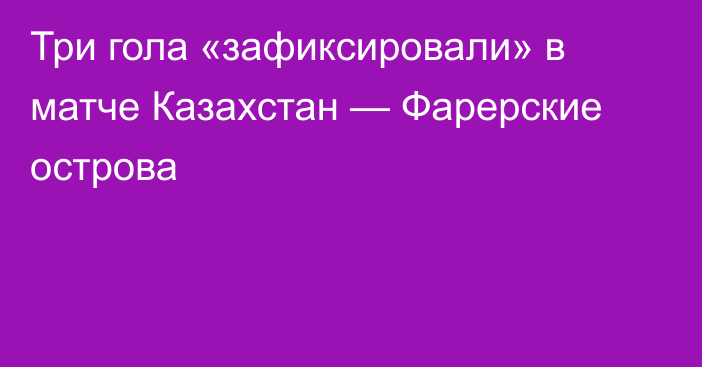 Три гола «зафиксировали» в матче Казахстан — Фарерские острова