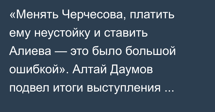 «Менять Черчесова, платить ему неустойку и ставить Алиева — это было большой ошибкой». Алтай Даумов подвел итоги выступления сборной Казахстана в отборе на ЧМ-2026