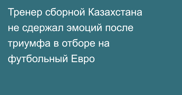 Тренер сборной Казахстана не сдержал эмоций после триумфа в отборе на футбольный Евро