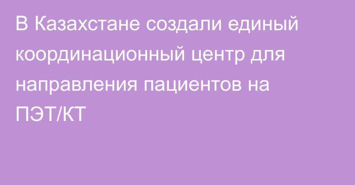 В Казахстане создали единый координационный центр для направления пациентов на ПЭТ/КТ
