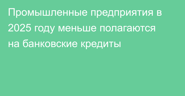 Промышленные предприятия в 2025 году меньше полагаются на банковские кредиты