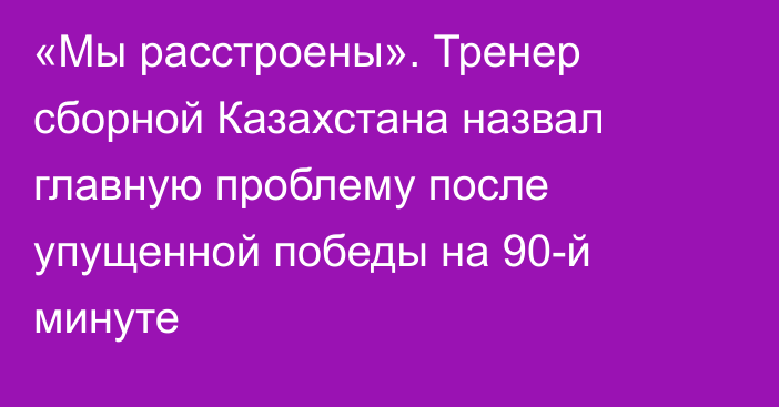 «Мы расстроены». Тренер сборной Казахстана назвал главную проблему после упущенной победы на 90-й минуте