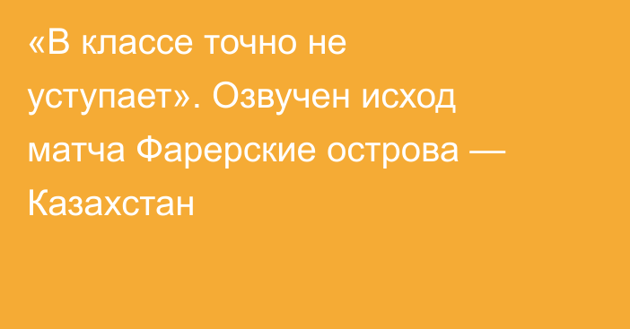 «В классе точно не уступает». Озвучен исход матча Фарерские острова — Казахстан