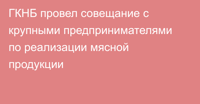 ГКНБ провел совещание с крупными предпринимателями по реализации мясной продукции  