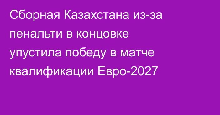 Сборная Казахстана из-за пенальти в концовке упустила победу в матче квалификации Евро-2027