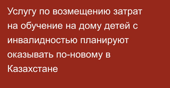 Услугу по возмещению затрат на обучение на дому детей с инвалидностью планируют оказывать по-новому в Казахстане