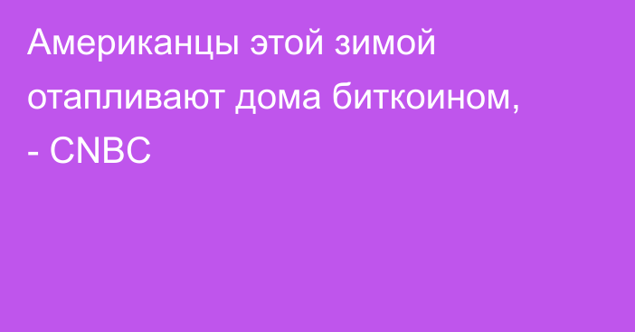 Американцы этой зимой отапливают дома биткоином, - CNBC