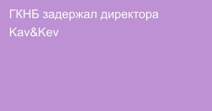 ГКНБ задержал директора Kav&Kev