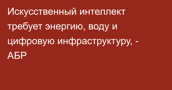 Искусственный интеллект требует энергию, воду и цифровую инфраструктуру, - АБР