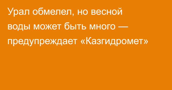 Урал обмелел, но весной воды может быть много — предупреждает «Казгидромет»