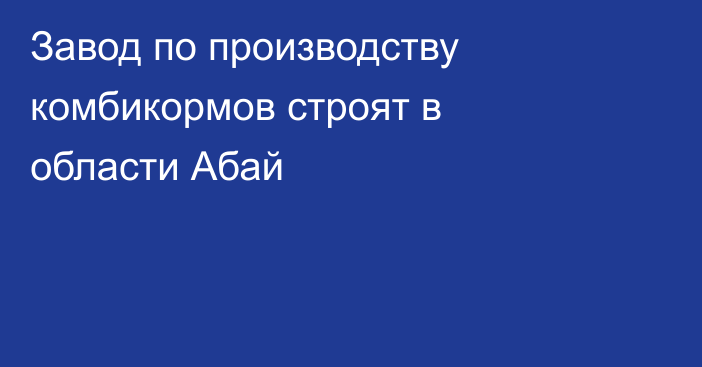 Завод по производству комбикормов строят в области Абай