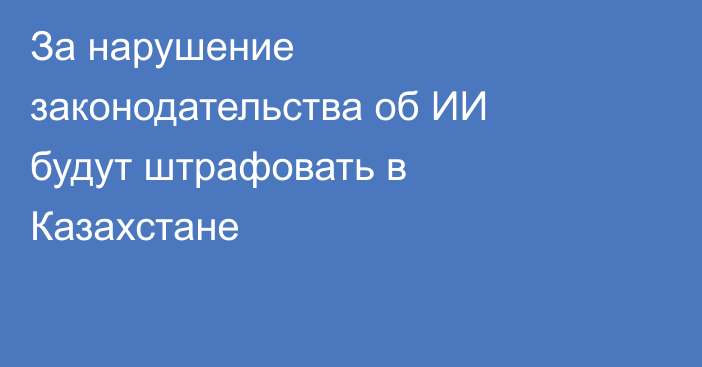 За нарушение законодательства об ИИ будут штрафовать  в Казахстане