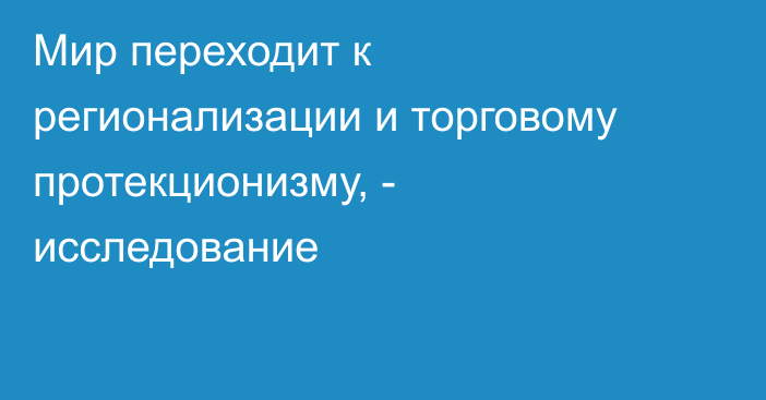 Мир переходит к регионализации и торговому протекционизму, - исследование