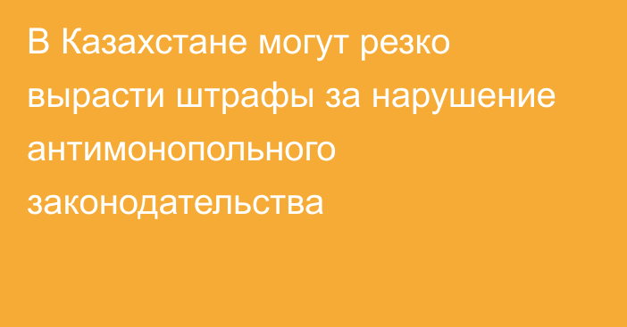В Казахстане могут резко вырасти штрафы за нарушение антимонопольного законодательства