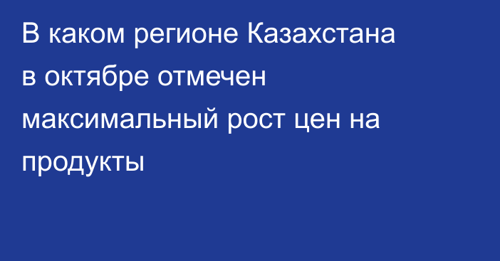 В каком регионе Казахстана в октябре отмечен максимальный рост цен на продукты