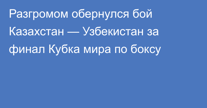 Разгромом обернулся бой Казахстан — Узбекистан за финал Кубка мира по боксу