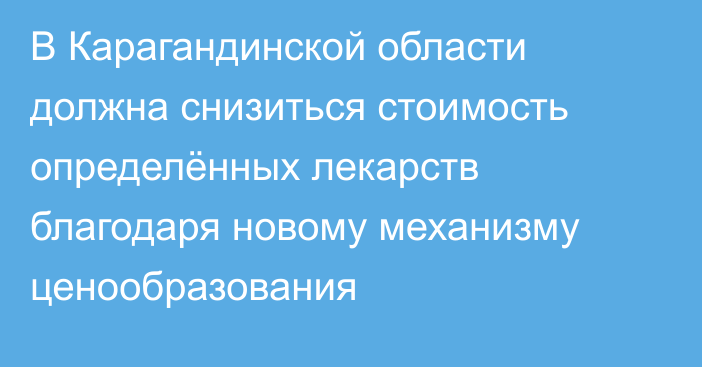 В Карагандинской области должна снизиться стоимость определённых лекарств благодаря новому механизму ценообразования
