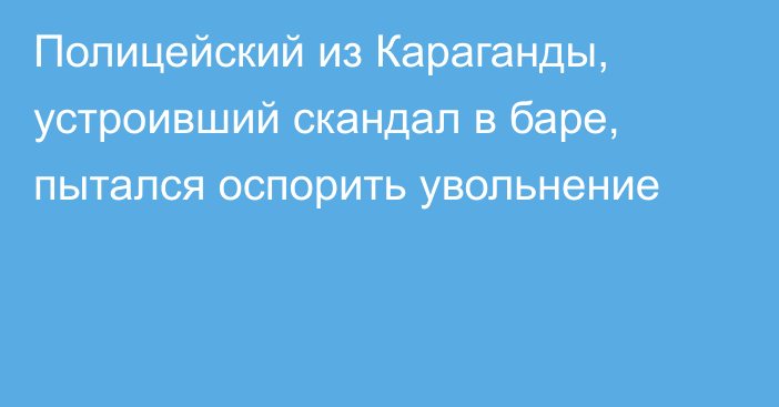 Полицейский из Караганды, устроивший скандал в баре, пытался оспорить увольнение