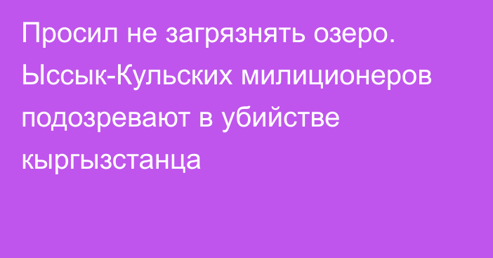 Просил не загрязнять озеро. Ыссык-Кульских милиционеров подозревают в убийстве кыргызстанца