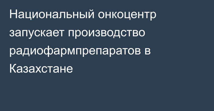 Национальный онкоцентр запускает производство радиофармпрепаратов в Казахстане