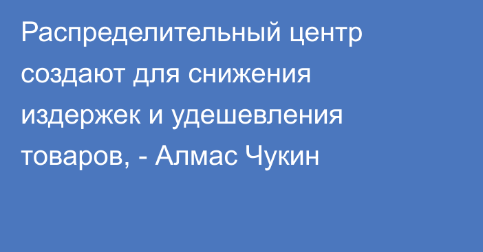 Распределительный центр создают для снижения издержек и удешевления товаров, - Алмас Чукин 