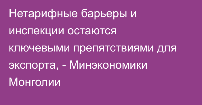 Нетарифные барьеры и инспекции остаются ключевыми препятствиями для экспорта, - Минэкономики Монголии