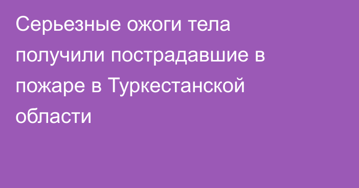 Серьезные ожоги тела получили пострадавшие в пожаре в Туркестанской области