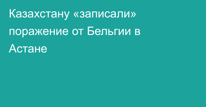 Казахстану «записали» поражение от Бельгии в Астане