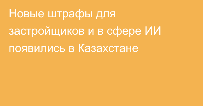Новые штрафы для застройщиков и в сфере ИИ появились в Казахстане