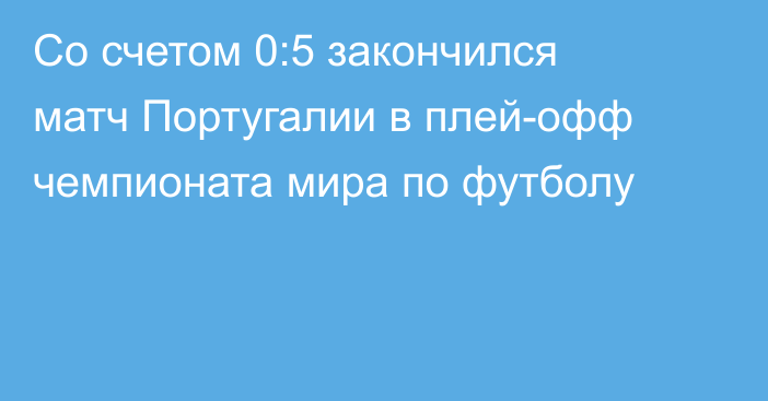 Со счетом 0:5 закончился матч Португалии в плей-офф чемпионата мира по футболу
