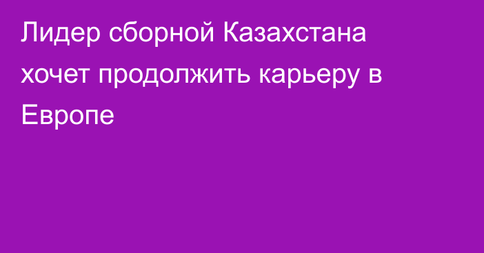Лидер сборной Казахстана хочет продолжить карьеру в Европе