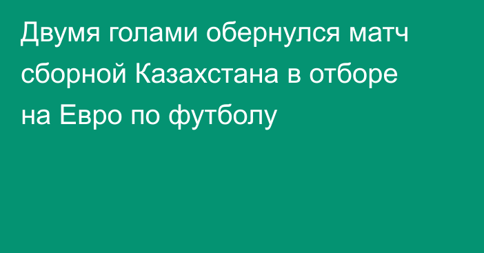 Двумя голами обернулся матч сборной Казахстана в отборе на Евро по футболу