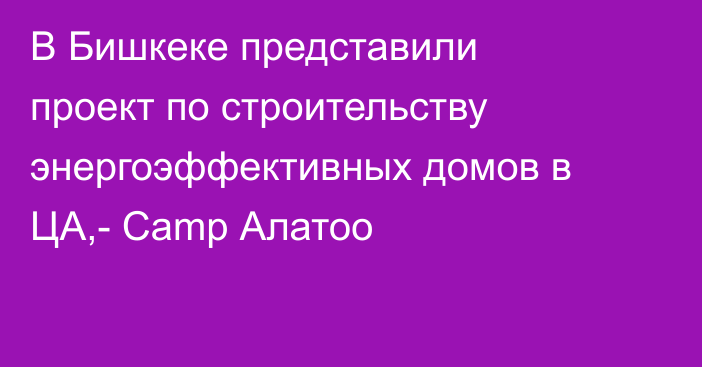 В Бишкеке представили проект по строительству энергоэффективных домов в ЦА,- Сamp Алатоо
