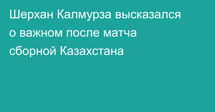 Шерхан Калмурза высказался о важном после матча сборной Казахстана