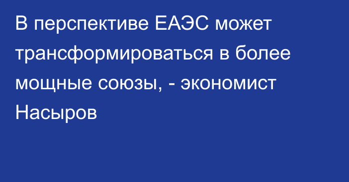 В перспективе ЕАЭС может трансформироваться в более мощные союзы, - экономист Насыров