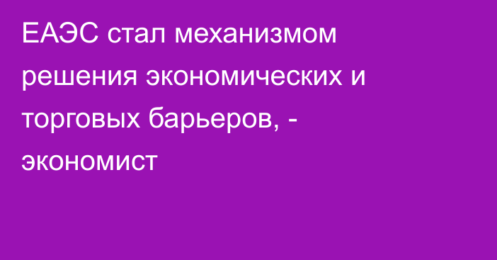 ЕАЭС стал механизмом решения экономических и торговых барьеров, - экономист