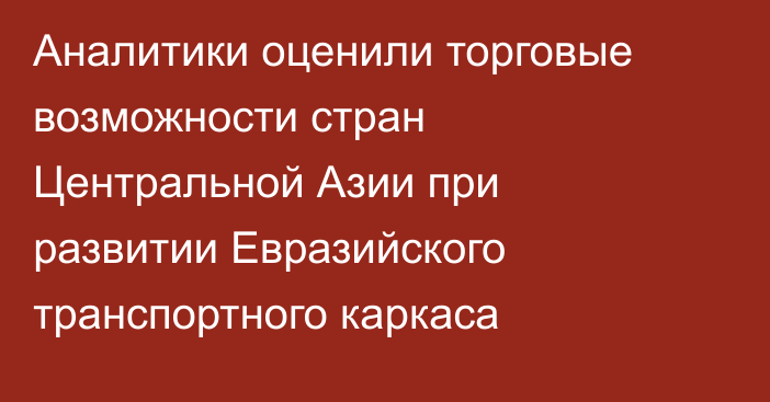 Аналитики оценили торговые возможности стран Центральной Азии при развитии Евразийского транспортного каркаса