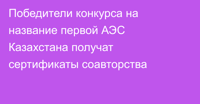 Победители конкурса на название первой АЭС Казахстана получат сертификаты соавторства