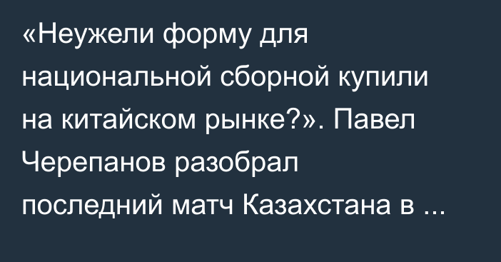 «Неужели форму для национальной сборной купили на китайском рынке?». Павел Черепанов разобрал последний матч Казахстана в 2025 году