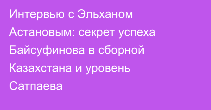 Интервью с Эльханом Астановым: секрет успеха Байсуфинова в сборной Казахстана и уровень Сатпаева