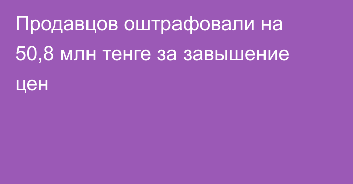 Продавцов оштрафовали на 50,8 млн тенге за завышение цен