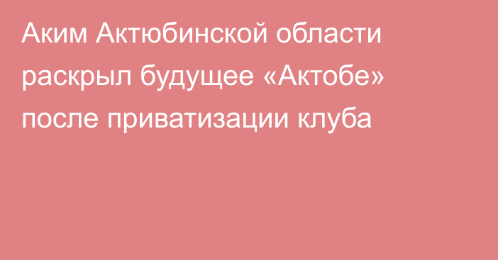 Аким Актюбинской области раскрыл будущее «Актобе» после приватизации клуба