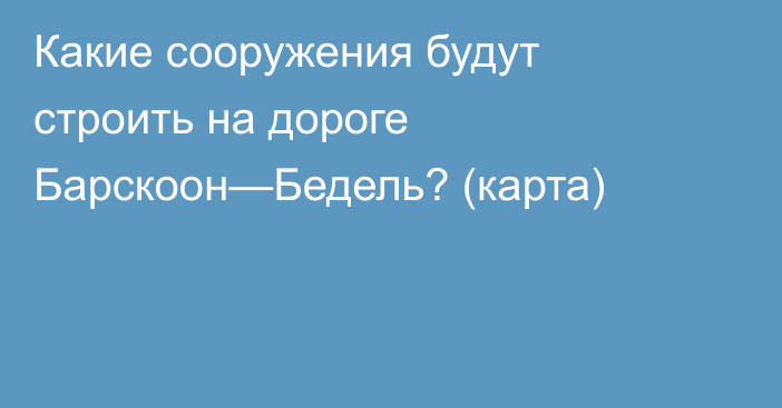 Какие сооружения будут строить на дороге Барскоон—Бедель? (карта)