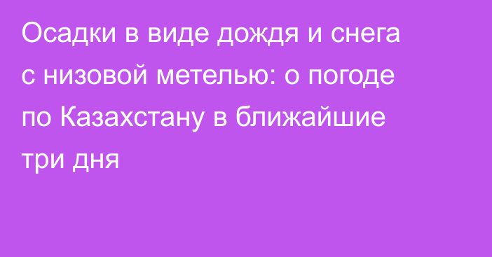 Осадки в виде дождя и снега с низовой метелью: о погоде по Казахстану в ближайшие три дня